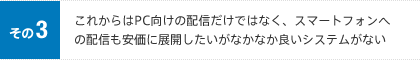 その3 これからはPC向けの配信だけではなく、スマートフォンへの配信も安価に展開したいがなかなか良いシステムがない